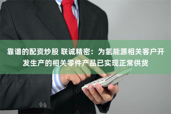 靠谱的配资炒股 联诚精密：为氢能源相关客户开发生产的相关零件产品已实现正常供货