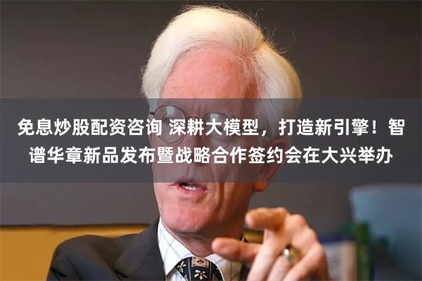 免息炒股配资咨询 深耕大模型，打造新引擎！智谱华章新品发布暨战略合作签约会在大兴举办
