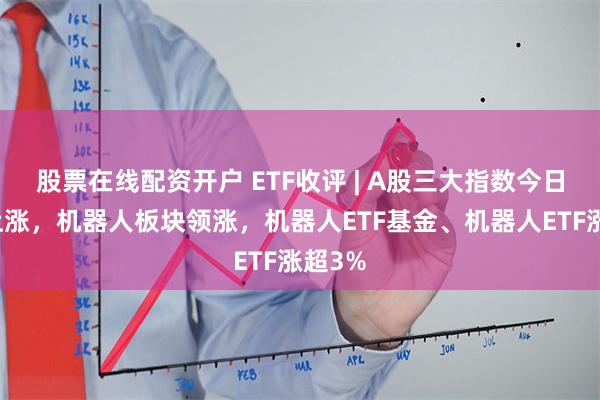 股票在线配资开户 ETF收评 | A股三大指数今日集体上涨，机器人板块领涨，机器人ETF基金、机器人ETF涨超3%