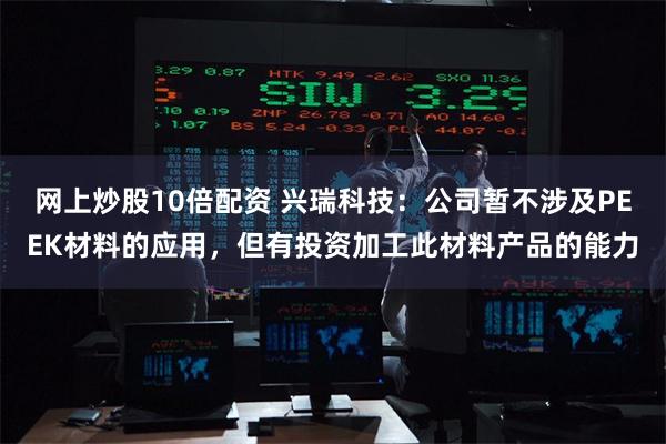 网上炒股10倍配资 兴瑞科技：公司暂不涉及PEEK材料的应用